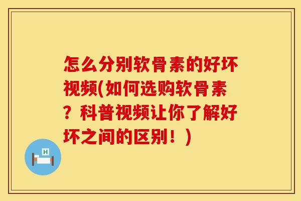 怎么分别软骨素的好坏视频(如何选购软骨素?科普视频让你了解好坏之间的区别!)