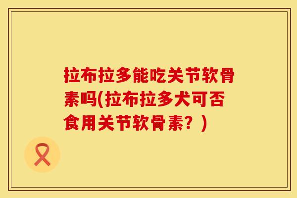 拉布拉多能吃关节软骨素吗(拉布拉多犬可否食用关节软骨素？)