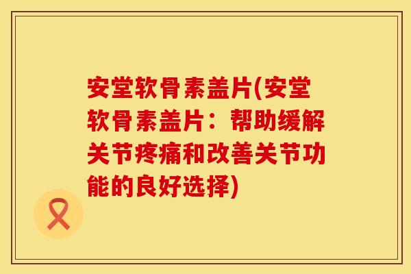 安堂软骨素盖片(安堂软骨素盖片：帮助缓解关节疼痛和改善关节功能的良好选择)