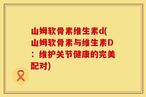 山姆软骨素维生素d(山姆软骨素与维生素D:维护关节健康的完美配对) 山姆软骨素维生素d(山姆软骨素与维生素D:维护关节健康的完美配对)