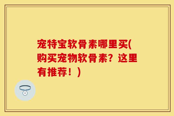 宠特宝软骨素哪里买(购买宠物软骨素?这里有推荐!) 宠特宝软骨素哪里买(购买宠物软骨素?这里有推荐!)