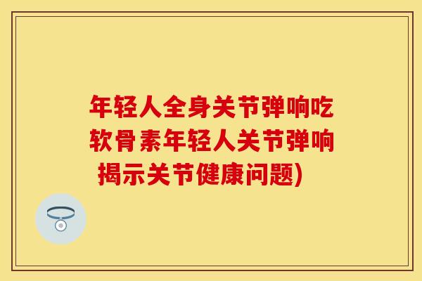 年轻人全身关节弹响吃软骨素年轻人关节弹响 揭示关节健康问题)