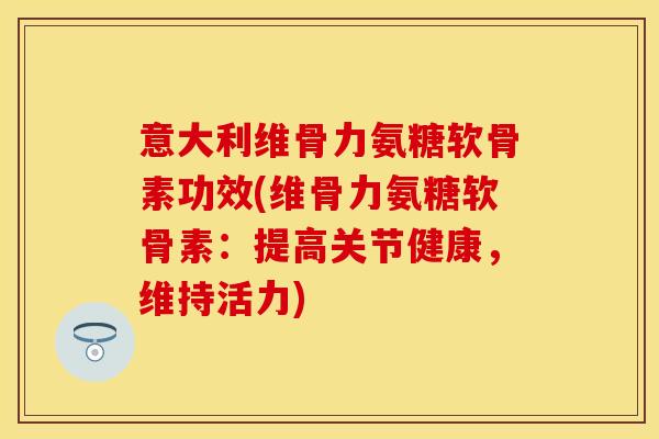 意大利维骨力氨糖软骨素功效(维骨力氨糖软骨素:提高关节健康,维持活力)