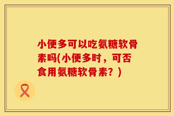 小便多可以吃氨糖软骨素吗(小便多时，可否食用氨糖软骨素？)