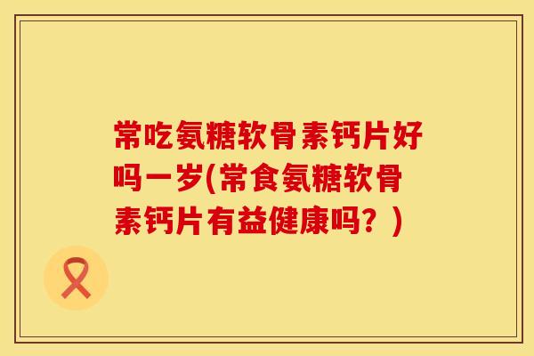 常吃氨糖软骨素钙片好吗一岁(常食氨糖软骨素钙片有益健康吗?)