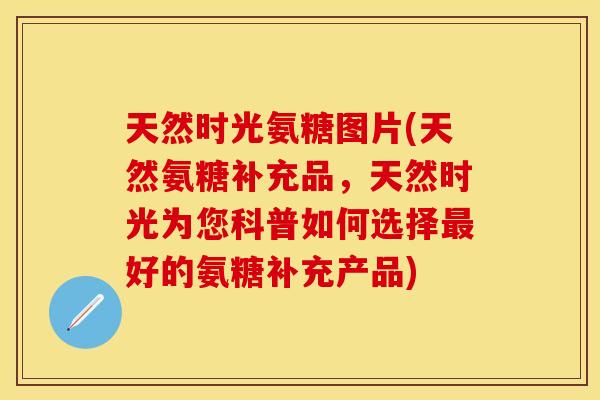 天然时光氨糖图片(天然氨糖补充品，天然时光为您科普如何选择最好的氨糖补充产品)