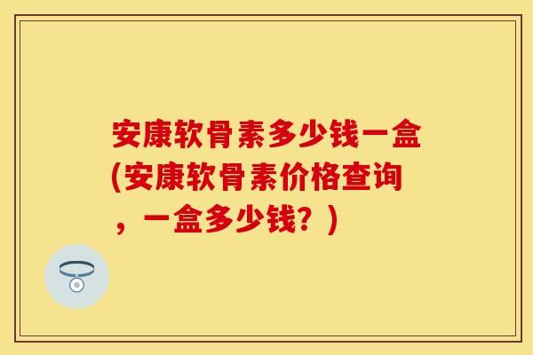 安康软骨素多少钱一盒(安康软骨素价格查询,一盒多少钱?) 安康软骨素多少钱一盒(安康软骨素价格查询,一盒多少钱?)