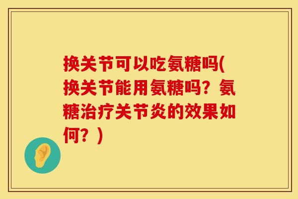 换关节可以吃氨糖吗(换关节能用氨糖吗?氨糖的效果如何?) 换关节可以吃氨糖吗(换关节能用氨糖吗?氨糖的效果如何?)