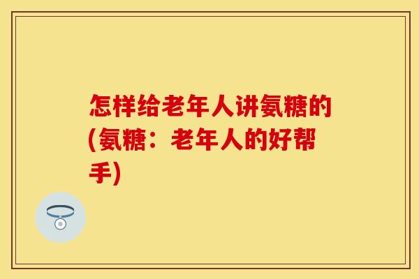 怎样给老年人讲氨糖的(氨糖：老年人的好帮手)
