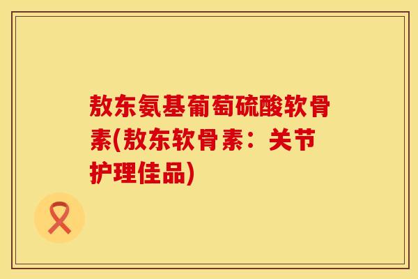 敖东氨基葡萄硫酸软骨素(敖东软骨素:关节护理佳品) 敖东氨基葡萄硫酸软骨素(敖东软骨素:关节护理佳品)