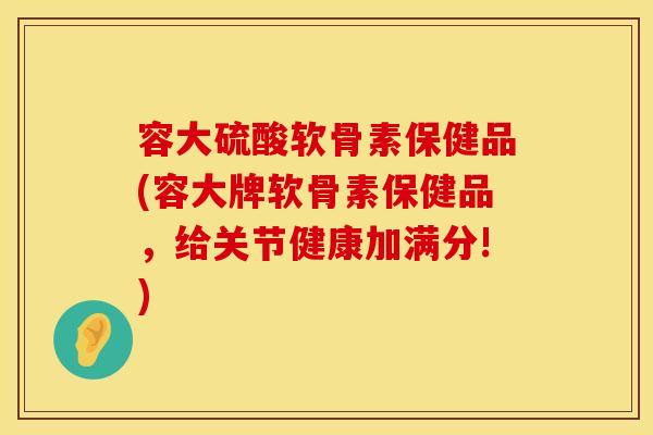 容大硫酸软骨素保健品(容大牌软骨素保健品，给关节健康加满分!)