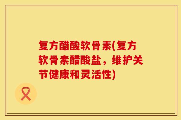 复方醋酸软骨素(复方软骨素醋酸盐,维护关节健康和灵活性) 复方醋酸软骨素(复方软骨素醋酸盐,维护关节健康和灵活性)