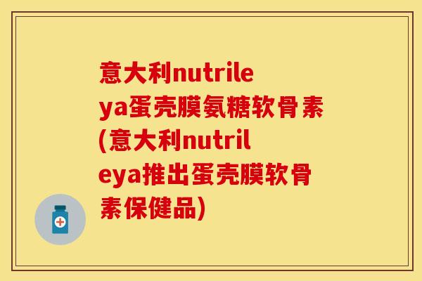 意大利nutrileya蛋壳膜氨糖软骨素(意大利nutrileya推出蛋壳膜软骨素保健品)