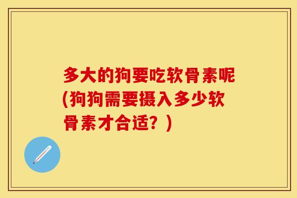 多大的狗要吃软骨素呢(狗狗需要摄入多少软骨素才合适?) 多大的狗要吃软骨素呢(狗狗需要摄入多少软骨素才合适?)