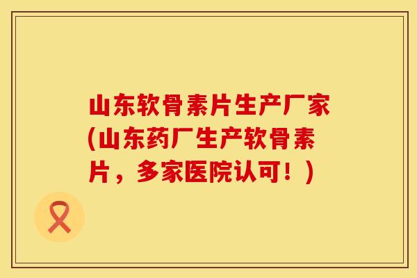 山东软骨素片生产厂家(山东药厂生产软骨素片,多家医院认可!)