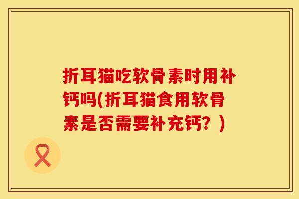 折耳猫吃软骨素时用补钙吗(折耳猫食用软骨素是否需要补充钙？)
