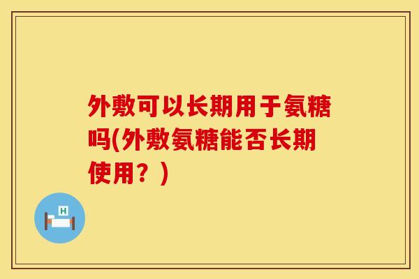 外敷可以长期用于氨糖吗(外敷氨糖能否长期使用?)