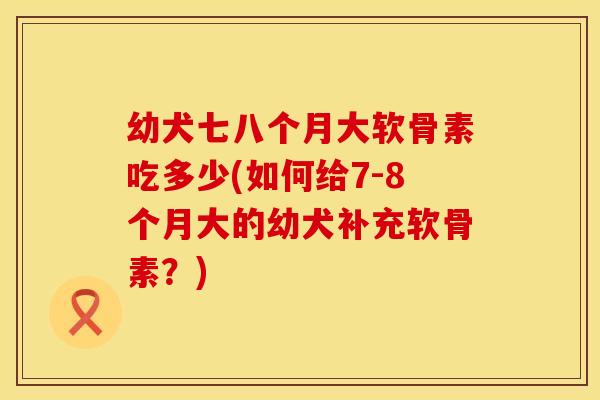 幼犬七八个月大软骨素吃多少(如何给7-8个月大的幼犬补充软骨素?) 幼犬七八个月大软骨素吃多少(如何给7-8个月大的幼犬补充软骨素?)