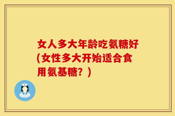 女人多大年龄吃氨糖好(女性多大开始适合食用氨基糖?) 女人多大年龄吃氨糖好(女性多大开始适合食用氨基糖?)