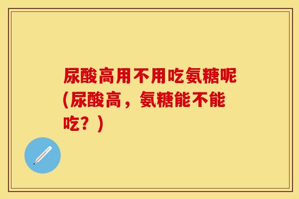 尿酸高用不用吃氨糖呢(尿酸高，氨糖能不能吃？)