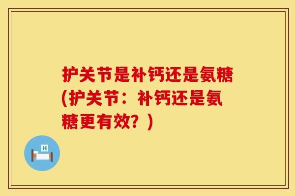 护关节是补钙还是氨糖(护关节：补钙还是氨糖更有效？)