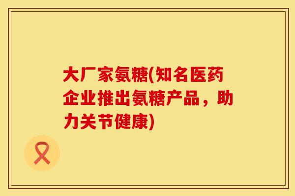 大厂家氨糖(知名医药企业推出氨糖产品,助力关节健康) 大厂家氨糖(知名医药企业推出氨糖产品,助力关节健康)