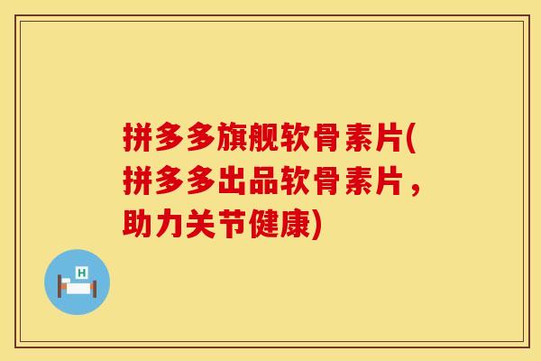 拼多多旗舰软骨素片(拼多多出品软骨素片，助力关节健康)