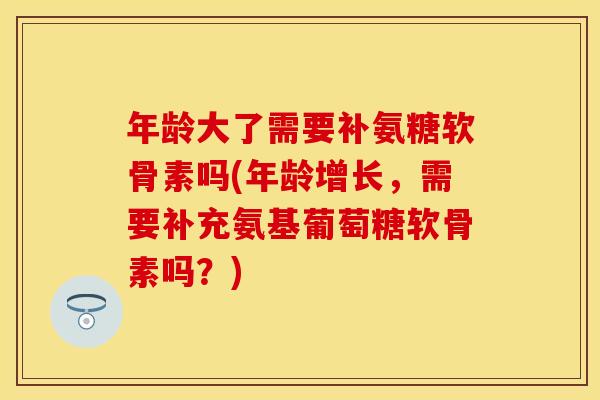 年龄大了需要补氨糖软骨素吗(年龄增长，需要补充氨基葡萄糖软骨素吗？)