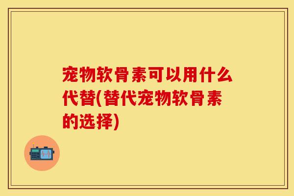 宠物软骨素可以用什么代替(替代宠物软骨素的选择)