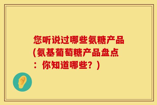 您听说过哪些氨糖产品(氨基葡萄糖产品盘点:你知道哪些?) 您听说过哪些氨糖产品(氨基葡萄糖产品盘点:你知道哪些?)