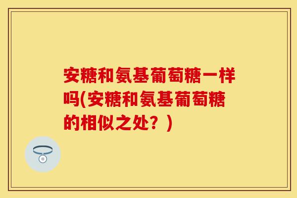 安糖和氨基葡萄糖一样吗(安糖和氨基葡萄糖的相似之处?) 安糖和氨基葡萄糖一样吗(安糖和氨基葡萄糖的相似之处?)