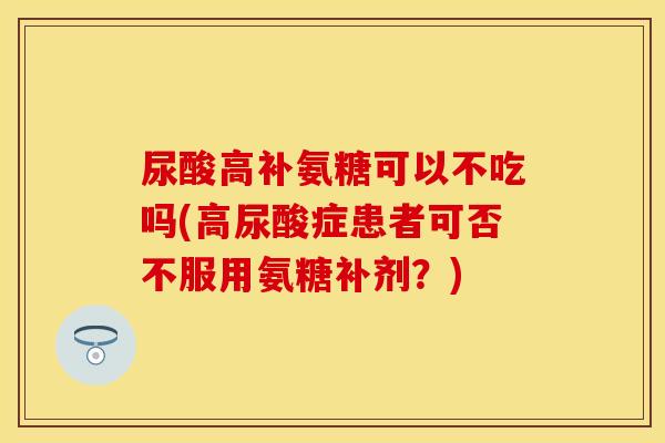 尿酸高补氨糖可以不吃吗(高尿酸症患者可否不服用氨糖补剂?)