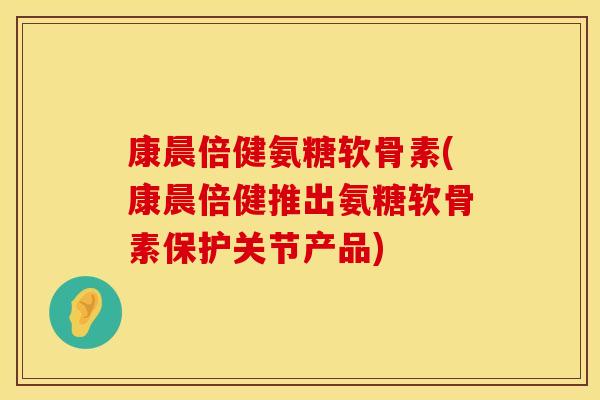 康晨倍健氨糖软骨素(康晨倍健推出氨糖软骨素保护关节产品) 康晨倍健氨糖软骨素(康晨倍健推出氨糖软骨素保护关节产品)