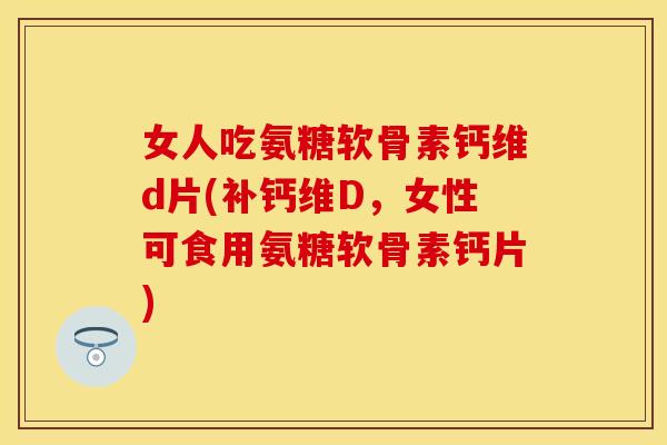 女人吃氨糖软骨素钙维d片(补钙维D,女性可食用氨糖软骨素钙片)