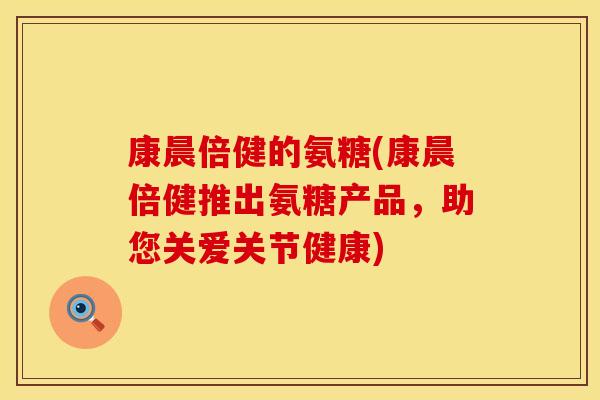 康晨倍健的氨糖(康晨倍健推出氨糖产品,助您关爱关节健康) 康晨倍健的氨糖(康晨倍健推出氨糖产品,助您关爱关节健康)