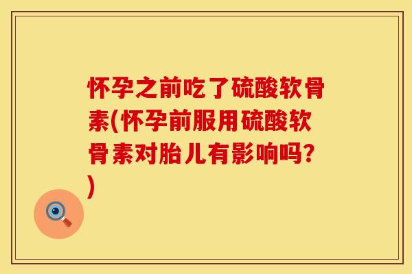 怀孕之前吃了硫酸软骨素(怀孕前服用硫酸软骨素对胎儿有影响吗？)