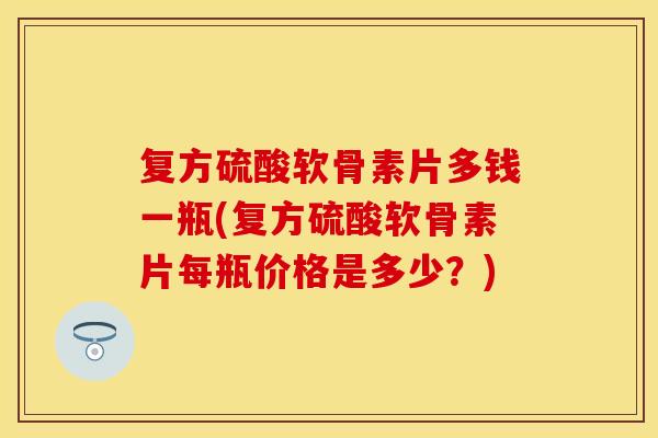 复方硫酸软骨素片多钱一瓶(复方硫酸软骨素片每瓶价格是多少?) 复方硫酸软骨素片多钱一瓶(复方硫酸软骨素片每瓶价格是多少?)