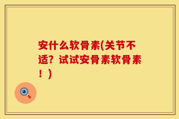安什么软骨素(关节不适？试试安骨素软骨素！)