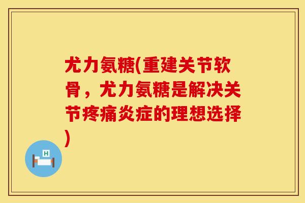 尤力氨糖(重建关节软骨，尤力氨糖是解决关节疼痛炎症的理想选择)