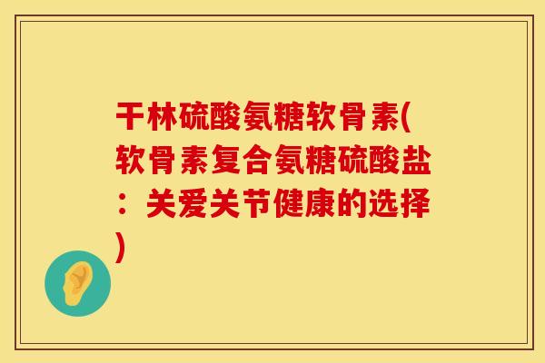 干林硫酸氨糖软骨素(软骨素复合氨糖硫酸盐:关爱关节健康的选择) 干林硫酸氨糖软骨素(软骨素复合氨糖硫酸盐:关爱关节健康的选择)