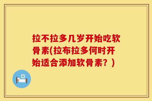 拉不拉多几岁开始吃软骨素(拉布拉多何时开始适合添加软骨素?) 拉不拉多几岁开始吃软骨素(拉布拉多何时开始适合添加软骨素?)