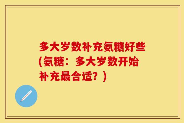 多大岁数补充氨糖好些(氨糖:多大岁数开始补充最合适?)