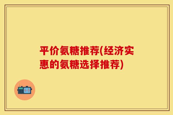 平价氨糖推荐(经济实惠的氨糖选择推荐)