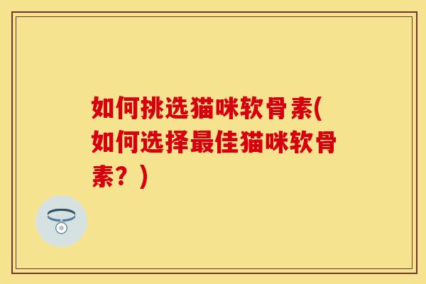 如何挑选猫咪软骨素(如何选择佳猫咪软骨素？)
