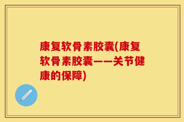 康复软骨素胶囊(康复软骨素胶囊——关节健康的保障)
