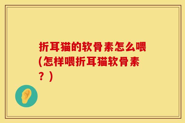 折耳猫的软骨素怎么喂(怎样喂折耳猫软骨素?) 折耳猫的软骨素怎么喂(怎样喂折耳猫软骨素?)