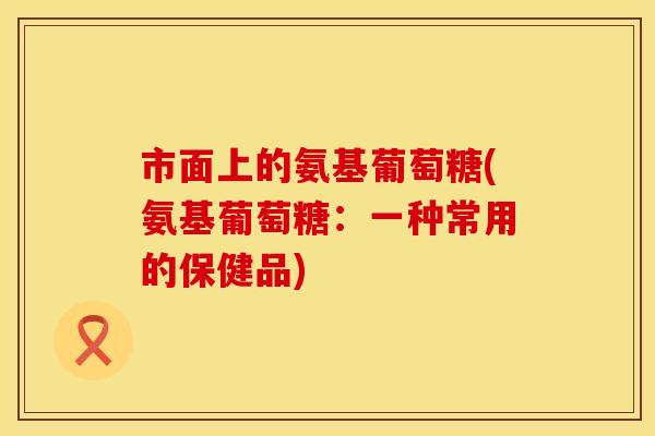 市面上的氨基葡萄糖(氨基葡萄糖：一种常用的保健品)