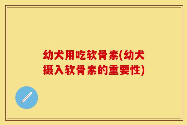幼犬用吃软骨素(幼犬摄入软骨素的重要性) 幼犬用吃软骨素(幼犬摄入软骨素的重要性)