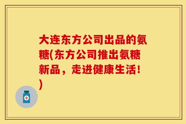 大连东方公司出品的氨糖(东方公司推出氨糖新品,走进健康生活!) 大连东方公司出品的氨糖(东方公司推出氨糖新品,走进健康生活!)