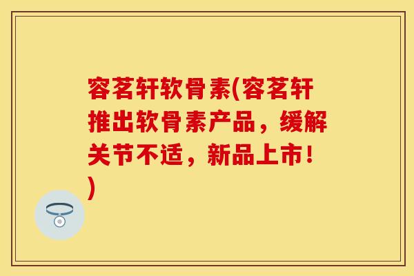 容茗轩软骨素(容茗轩推出软骨素产品,缓解关节不适,新品上市!) 容茗轩软骨素(容茗轩推出软骨素产品,缓解关节不适,新品上市!)